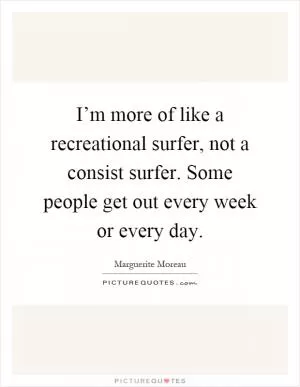 I’m more of like a recreational surfer, not a consist surfer. Some people get out every week or every day Picture Quote #1