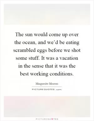 The sun would come up over the ocean, and we’d be eating scrambled eggs before we shot some stuff. It was a vacation in the sense that it was the best working conditions Picture Quote #1