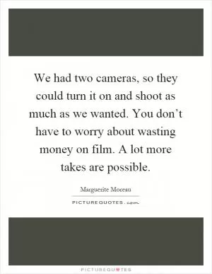 We had two cameras, so they could turn it on and shoot as much as we wanted. You don’t have to worry about wasting money on film. A lot more takes are possible Picture Quote #1