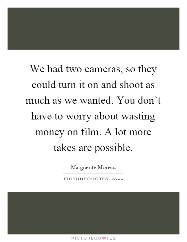 We had two cameras, so they could turn it on and shoot as much as we wanted. You don't have to worry about wasting money on film. A lot more takes are possible Picture Quote #1