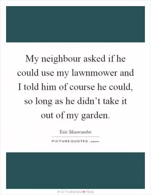 My neighbour asked if he could use my lawnmower and I told him of course he could, so long as he didn’t take it out of my garden Picture Quote #1