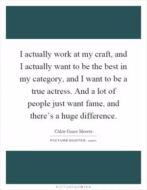 I actually work at my craft, and I actually want to be the best in my category, and I want to be a true actress. And a lot of people just want fame, and there’s a huge difference Picture Quote #1
