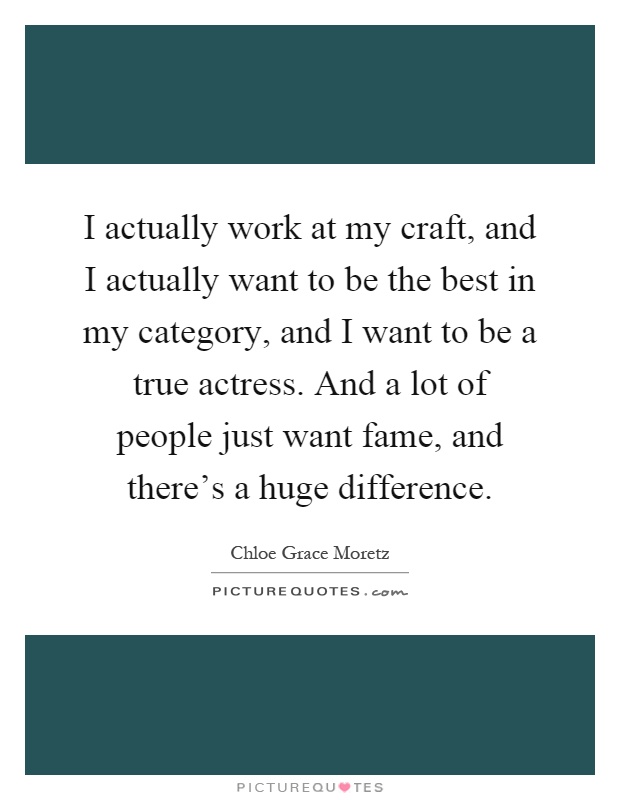 I actually work at my craft, and I actually want to be the best in my category, and I want to be a true actress. And a lot of people just want fame, and there's a huge difference Picture Quote #1