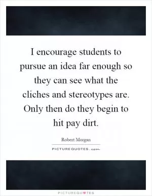 I encourage students to pursue an idea far enough so they can see what the cliches and stereotypes are. Only then do they begin to hit pay dirt Picture Quote #1