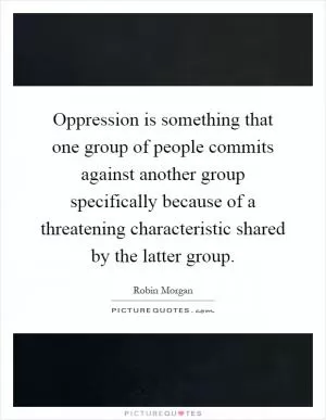 Oppression is something that one group of people commits against another group specifically because of a threatening characteristic shared by the latter group Picture Quote #1