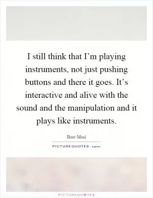 I still think that I’m playing instruments, not just pushing buttons and there it goes. It’s interactive and alive with the sound and the manipulation and it plays like instruments Picture Quote #1