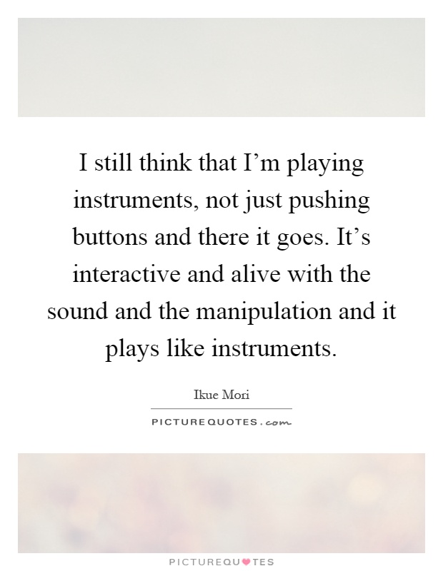 I still think that I'm playing instruments, not just pushing buttons and there it goes. It's interactive and alive with the sound and the manipulation and it plays like instruments Picture Quote #1
