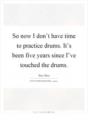 So now I don’t have time to practice drums. It’s been five years since I’ve touched the drums Picture Quote #1
