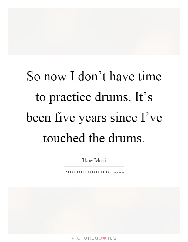 So now I don't have time to practice drums. It's been five years since I've touched the drums Picture Quote #1