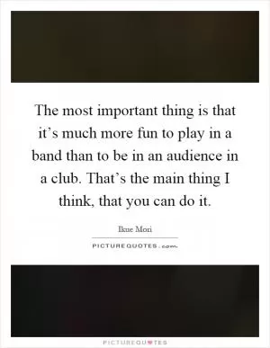 The most important thing is that it’s much more fun to play in a band than to be in an audience in a club. That’s the main thing I think, that you can do it Picture Quote #1