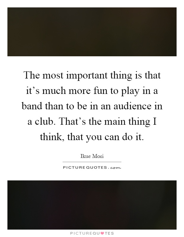 The most important thing is that it's much more fun to play in a band than to be in an audience in a club. That's the main thing I think, that you can do it Picture Quote #1