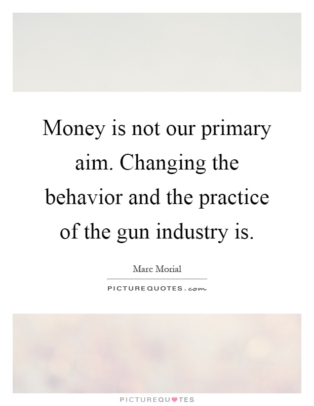Money is not our primary aim. Changing the behavior and the practice of the gun industry is Picture Quote #1
