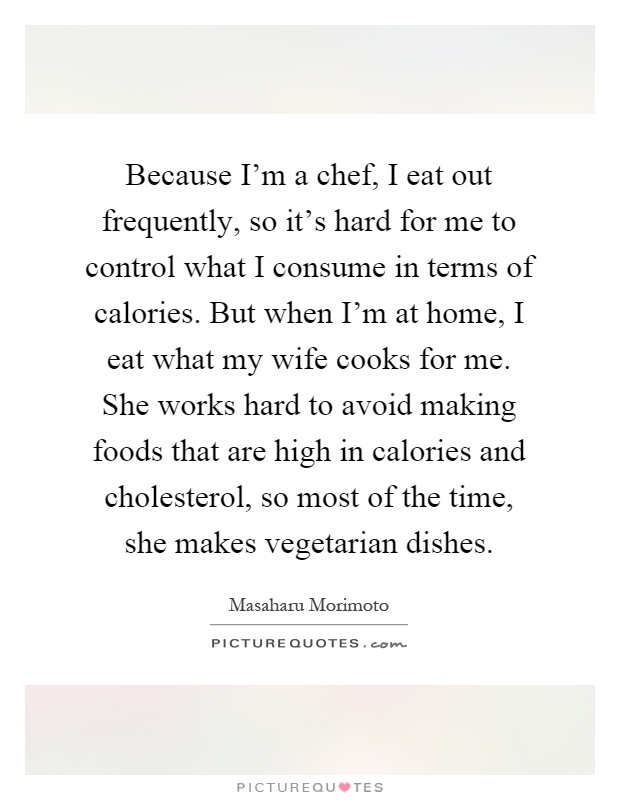 Because I'm a chef, I eat out frequently, so it's hard for me to control what I consume in terms of calories. But when I'm at home, I eat what my wife cooks for me. She works hard to avoid making foods that are high in calories and cholesterol, so most of the time, she makes vegetarian dishes Picture Quote #1