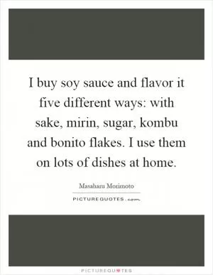 I buy soy sauce and flavor it five different ways: with sake, mirin, sugar, kombu and bonito flakes. I use them on lots of dishes at home Picture Quote #1