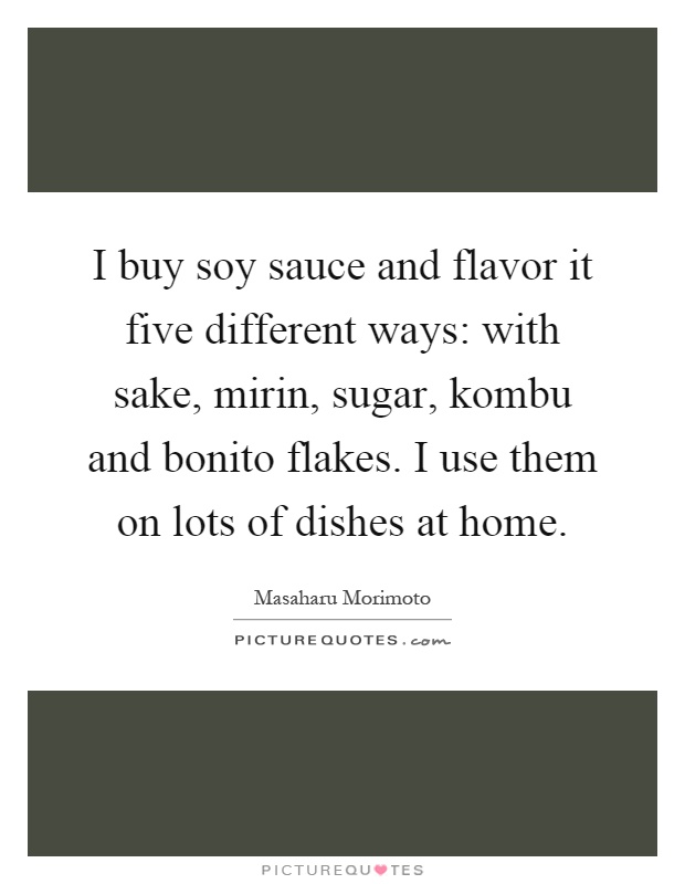 I buy soy sauce and flavor it five different ways: with sake, mirin, sugar, kombu and bonito flakes. I use them on lots of dishes at home Picture Quote #1