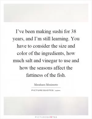 I’ve been making sushi for 38 years, and I’m still learning. You have to consider the size and color of the ingredients, how much salt and vinegar to use and how the seasons affect the fattiness of the fish Picture Quote #1