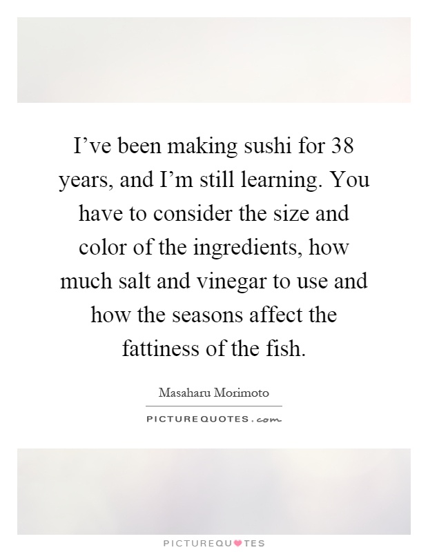 I've been making sushi for 38 years, and I'm still learning. You have to consider the size and color of the ingredients, how much salt and vinegar to use and how the seasons affect the fattiness of the fish Picture Quote #1