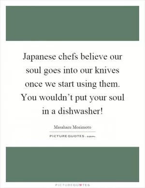 Japanese chefs believe our soul goes into our knives once we start using them. You wouldn’t put your soul in a dishwasher! Picture Quote #1