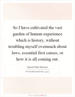So I have cultivated the vast garden of human experience which is history, without troubling myself overmuch about laws, essential first causes, or how it is all coming out Picture Quote #1