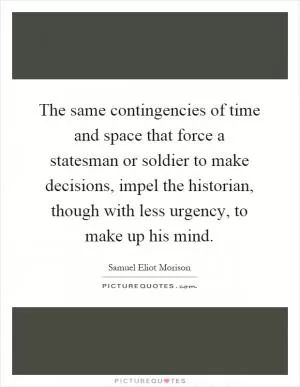 The same contingencies of time and space that force a statesman or soldier to make decisions, impel the historian, though with less urgency, to make up his mind Picture Quote #1