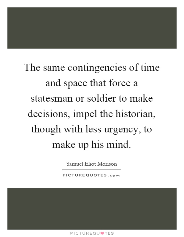 The same contingencies of time and space that force a statesman or soldier to make decisions, impel the historian, though with less urgency, to make up his mind Picture Quote #1