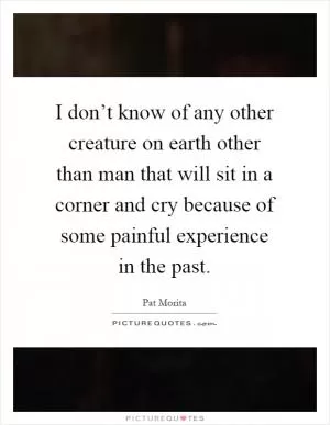 I don’t know of any other creature on earth other than man that will sit in a corner and cry because of some painful experience in the past Picture Quote #1