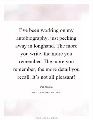 I’ve been working on my autobiography, just pecking away in longhand. The more you write, the more you remember. The more you remember, the more detail you recall. It’s not all pleasant! Picture Quote #1