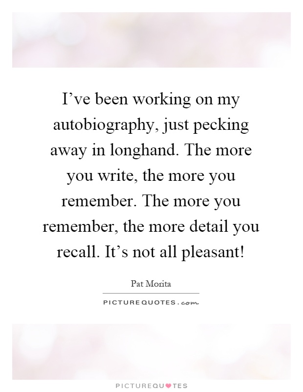 I've been working on my autobiography, just pecking away in longhand. The more you write, the more you remember. The more you remember, the more detail you recall. It's not all pleasant! Picture Quote #1