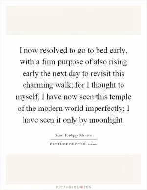 I now resolved to go to bed early, with a firm purpose of also rising early the next day to revisit this charming walk; for I thought to myself, I have now seen this temple of the modern world imperfectly; I have seen it only by moonlight Picture Quote #1
