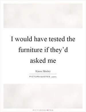 I would have tested the furniture if they’d asked me Picture Quote #1
