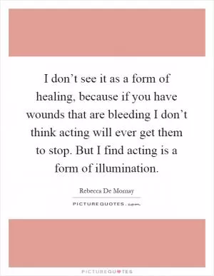 I don’t see it as a form of healing, because if you have wounds that are bleeding I don’t think acting will ever get them to stop. But I find acting is a form of illumination Picture Quote #1