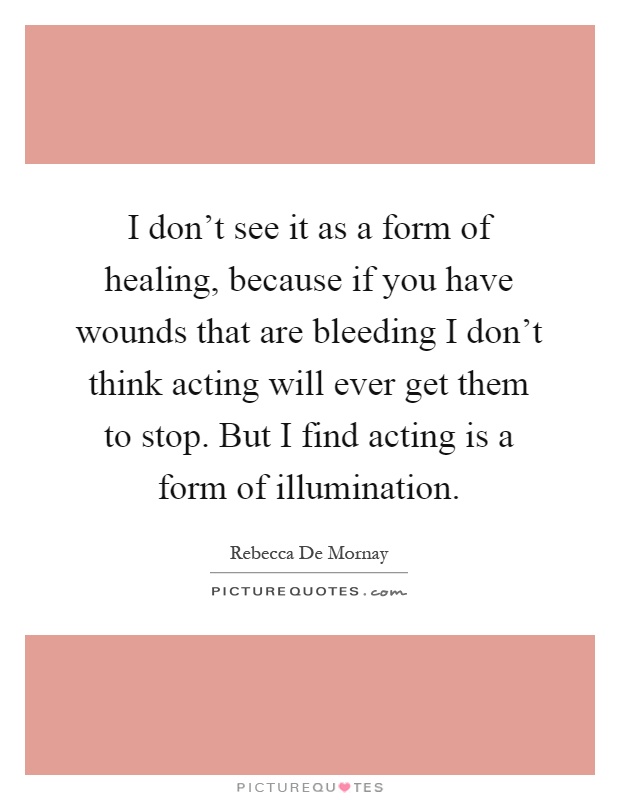 I don't see it as a form of healing, because if you have wounds that are bleeding I don't think acting will ever get them to stop. But I find acting is a form of illumination Picture Quote #1