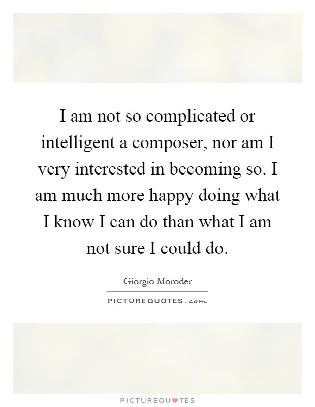 I am not so complicated or intelligent a composer, nor am I very interested in becoming so. I am much more happy doing what I know I can do than what I am not sure I could do Picture Quote #1