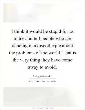 I think it would be stupid for us to try and tell people who are dancing in a discotheque about the problems of the world. That is the very thing they have come away to avoid Picture Quote #1