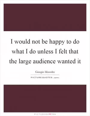 I would not be happy to do what I do unless I felt that the large audience wanted it Picture Quote #1