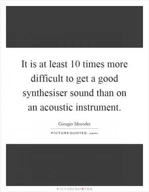 It is at least 10 times more difficult to get a good synthesiser sound than on an acoustic instrument Picture Quote #1