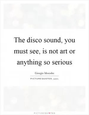 The disco sound, you must see, is not art or anything so serious Picture Quote #1
