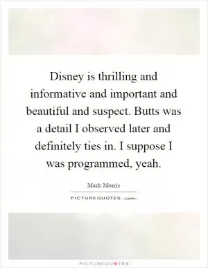 Disney is thrilling and informative and important and beautiful and suspect. Butts was a detail I observed later and definitely ties in. I suppose I was programmed, yeah Picture Quote #1