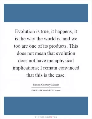Evolution is true, it happens, it is the way the world is, and we too are one of its products. This does not mean that evolution does not have metaphysical implications; I remain convinced that this is the case Picture Quote #1