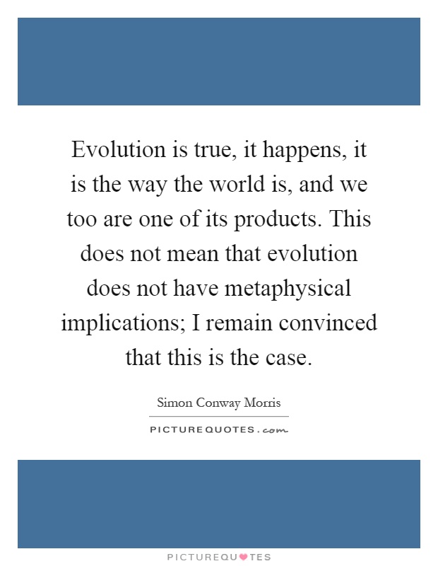 Evolution is true, it happens, it is the way the world is, and we too are one of its products. This does not mean that evolution does not have metaphysical implications; I remain convinced that this is the case Picture Quote #1