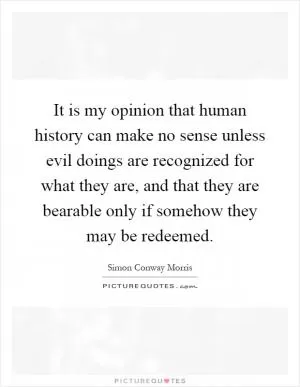 It is my opinion that human history can make no sense unless evil doings are recognized for what they are, and that they are bearable only if somehow they may be redeemed Picture Quote #1