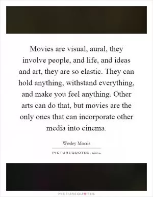Movies are visual, aural, they involve people, and life, and ideas and art, they are so elastic. They can hold anything, withstand everything, and make you feel anything. Other arts can do that, but movies are the only ones that can incorporate other media into cinema Picture Quote #1