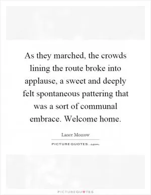 As they marched, the crowds lining the route broke into applause, a sweet and deeply felt spontaneous pattering that was a sort of communal embrace. Welcome home Picture Quote #1