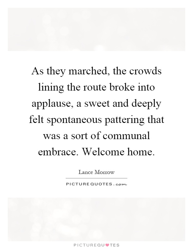 As they marched, the crowds lining the route broke into applause, a sweet and deeply felt spontaneous pattering that was a sort of communal embrace. Welcome home Picture Quote #1