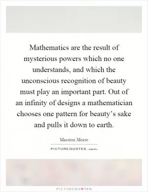 Mathematics are the result of mysterious powers which no one understands, and which the unconscious recognition of beauty must play an important part. Out of an infinity of designs a mathematician chooses one pattern for beauty’s sake and pulls it down to earth Picture Quote #1