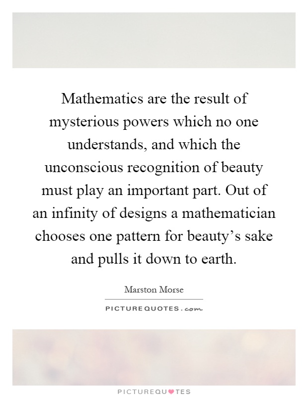 Mathematics are the result of mysterious powers which no one understands, and which the unconscious recognition of beauty must play an important part. Out of an infinity of designs a mathematician chooses one pattern for beauty's sake and pulls it down to earth Picture Quote #1