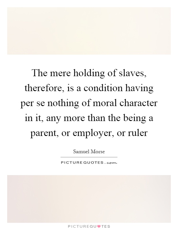 The mere holding of slaves, therefore, is a condition having per se nothing of moral character in it, any more than the being a parent, or employer, or ruler Picture Quote #1