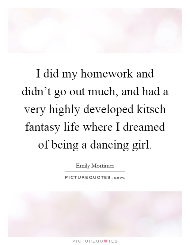 I did my homework and didn't go out much, and had a very highly developed kitsch fantasy life where I dreamed of being a dancing girl Picture Quote #1