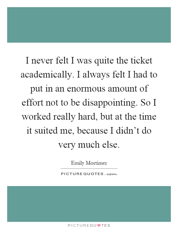 I never felt I was quite the ticket academically. I always felt I had to put in an enormous amount of effort not to be disappointing. So I worked really hard, but at the time it suited me, because I didn't do very much else Picture Quote #1