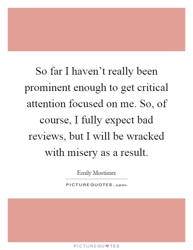 So far I haven't really been prominent enough to get critical attention focused on me. So, of course, I fully expect bad reviews, but I will be wracked with misery as a result Picture Quote #1